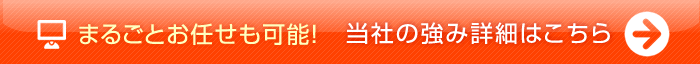 まるごとお任せ可能!当社の強み　詳細はこちら